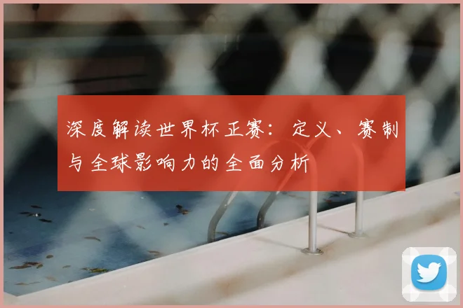 深度解读世界杯正赛：定义、赛制与全球影响力的全面分析