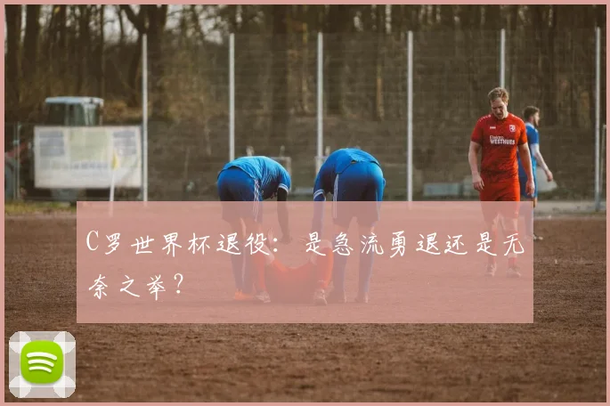 C罗世界杯退役：是急流勇退还是无奈之举？