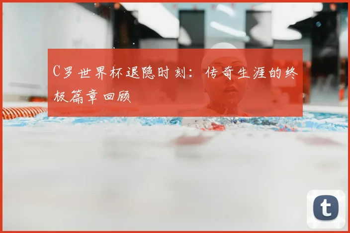 C罗世界杯退隐时刻：传奇生涯的终极篇章回顾