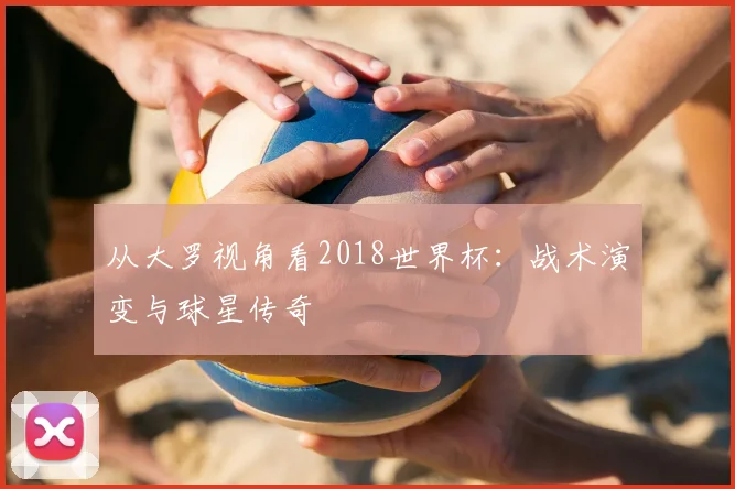 从大罗视角看2018世界杯：战术演变与球星传奇