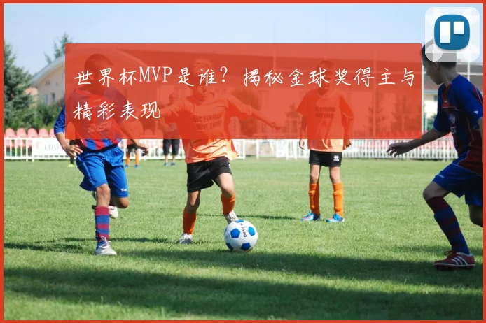 世界杯MVP是谁？揭秘金球奖得主与精彩表现
