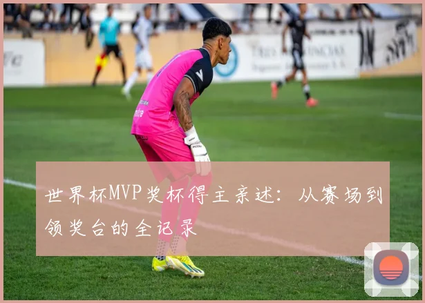 世界杯MVP奖杯得主亲述：从赛场到领奖台的全记录
