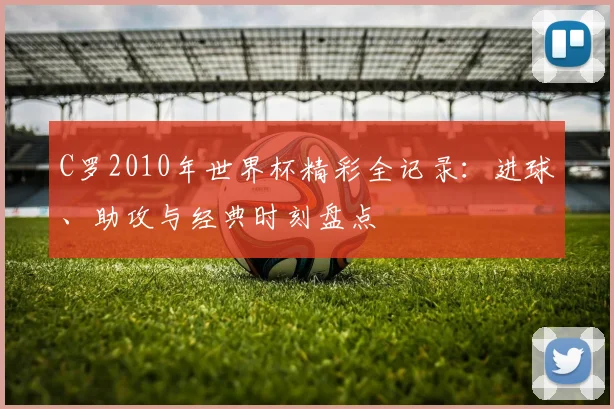 C罗2010年世界杯精彩全记录：进球、助攻与经典时刻盘点