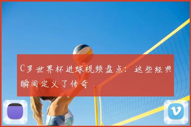 C罗世界杯进球视频盘点：这些经典瞬间定义了传奇