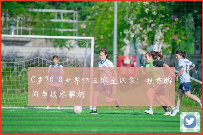 C罗2018世界杯三球全记录：经典瞬间与战术解析