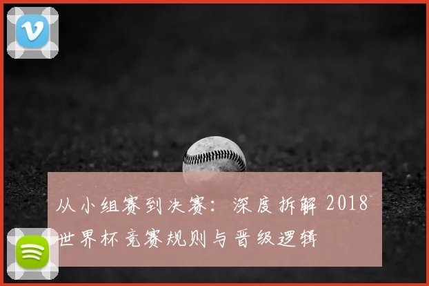 从小组赛到决赛：深度拆解 2018 世界杯竞赛规则与晋级逻辑