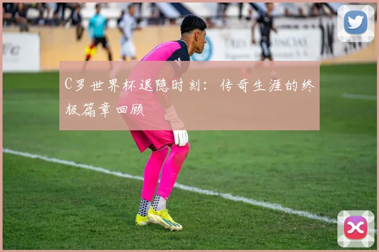 C罗世界杯退隐时刻：传奇生涯的终极篇章回顾