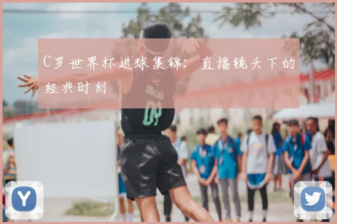C罗世界杯进球集锦：直播镜头下的经典时刻