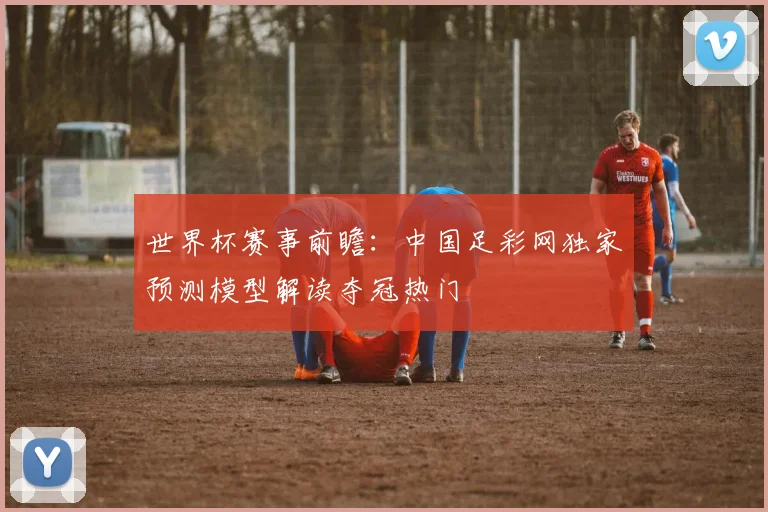 世界杯赛事前瞻:中国足彩网独家预测模型解读夺冠热门