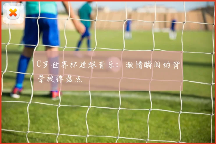 C罗世界杯进球音乐：激情瞬间的背景旋律盘点