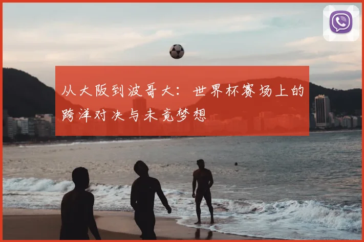 从大阪到波哥大：世界杯赛场上的跨洋对决与未竟梦想
