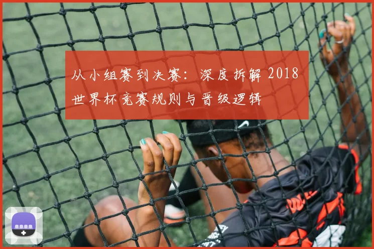 从小组赛到决赛：深度拆解 2018 世界杯竞赛规则与晋级逻辑