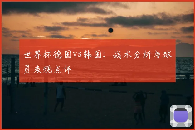 世界杯德国vs韩国：战术分析与球员表现点评