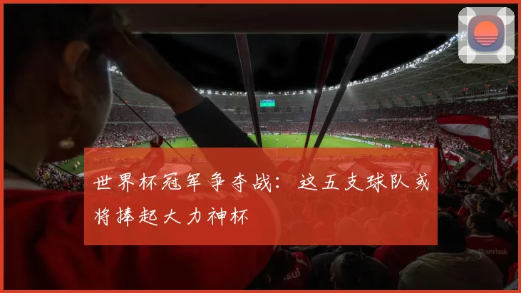 世界杯冠军争夺战:这五支球队或将捧起大力神杯