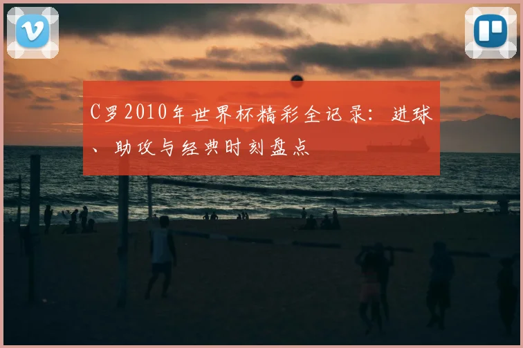 C罗2010年世界杯精彩全记录：进球、助攻与经典时刻盘点