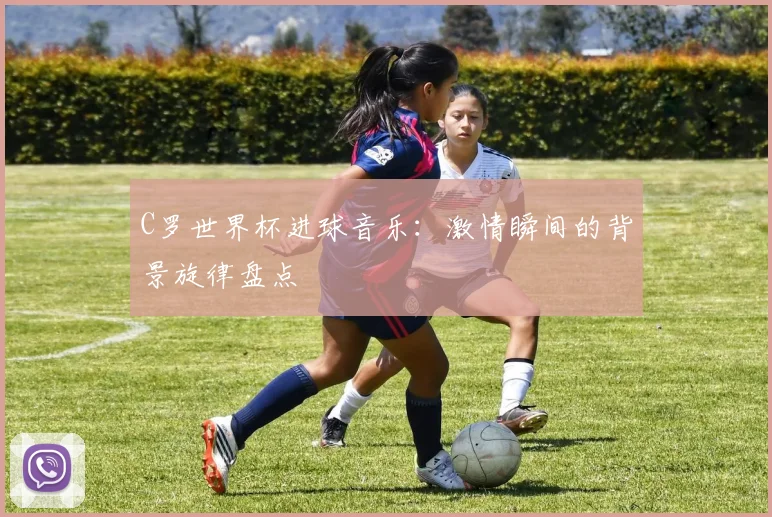 C罗世界杯进球音乐：激情瞬间的背景旋律盘点