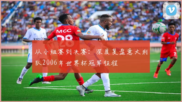 从小组赛到决赛：深度复盘意大利队2006年世界杯冠军征程