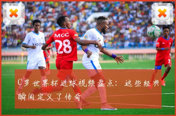 C罗世界杯进球视频盘点:这些经典瞬间定义了传奇