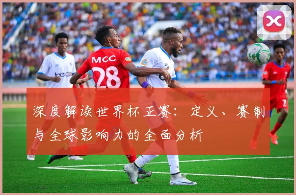 深度解读世界杯正赛：定义、赛制与全球影响力的全面分析