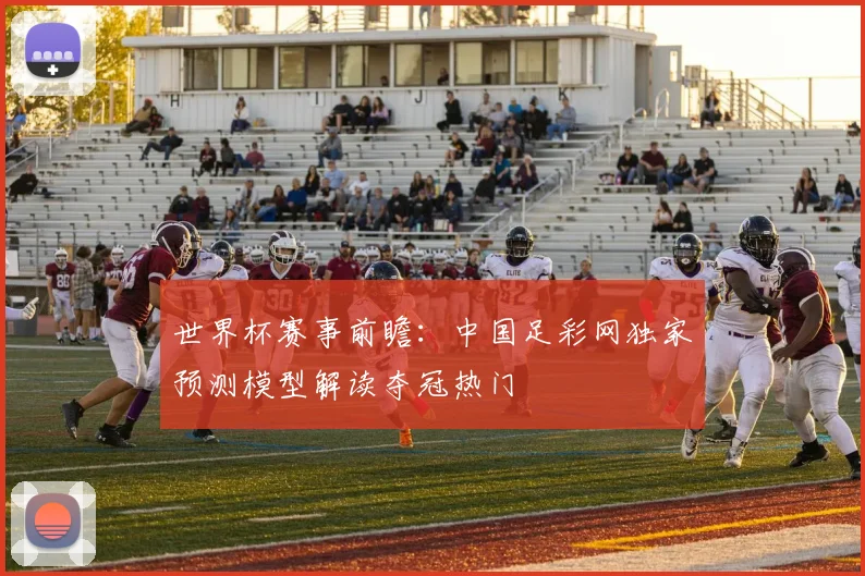 世界杯赛事前瞻:中国足彩网独家预测模型解读夺冠热门